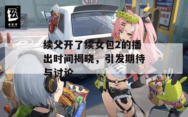 续父开了续女包2的播出时间揭晓，引发期待与讨论