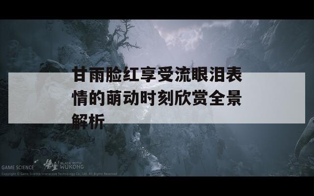 甘雨脸红享受流眼泪表情的萌动时刻欣赏全景解析