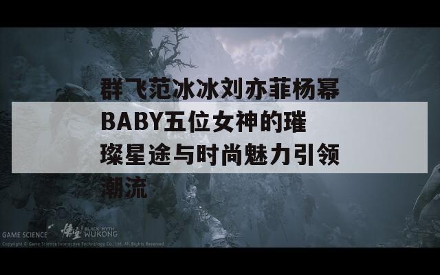 群飞范冰冰刘亦菲杨幂BABY五位女神的璀璨星途与时尚魅力引领潮流