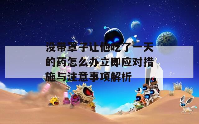 没带罩子让他吃了一天的药怎么办立即应对措施与注意事项解析