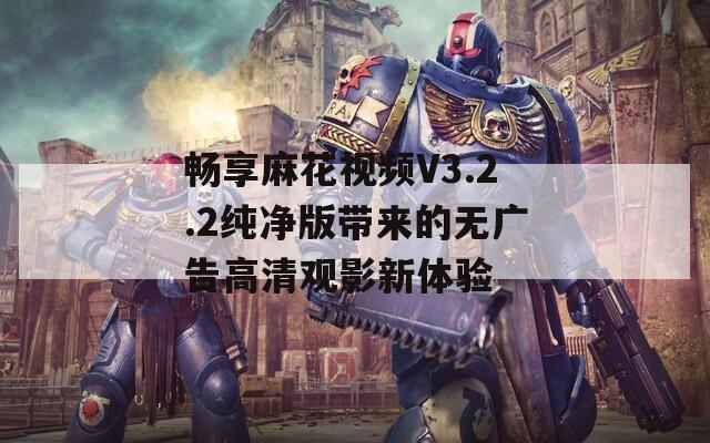 畅享麻花视频V3.2.2纯净版带来的无广告高清观影新体验