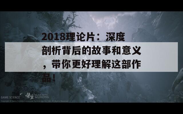 2018理论片：深度剖析背后的故事和意义，带你更好理解这部作品！