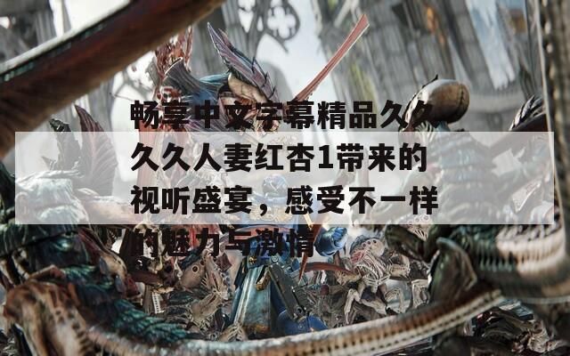 畅享中文字幕精品久久久久人妻红杏1带来的视听盛宴，感受不一样的魅力与激情
