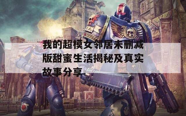 我的超模女邻居未删减版甜蜜生活揭秘及真实故事分享