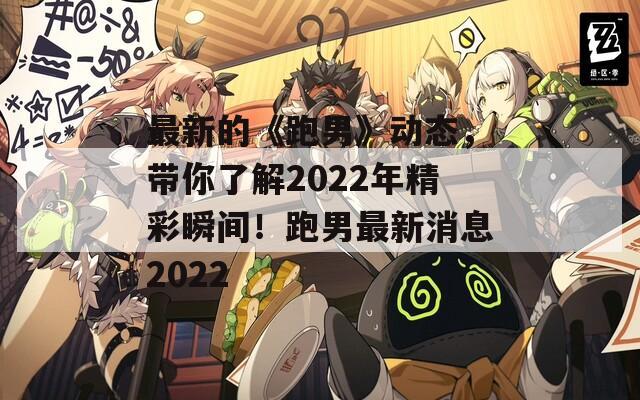 最新的《跑男》动态，带你了解2022年精彩瞬间！跑男最新消息2022