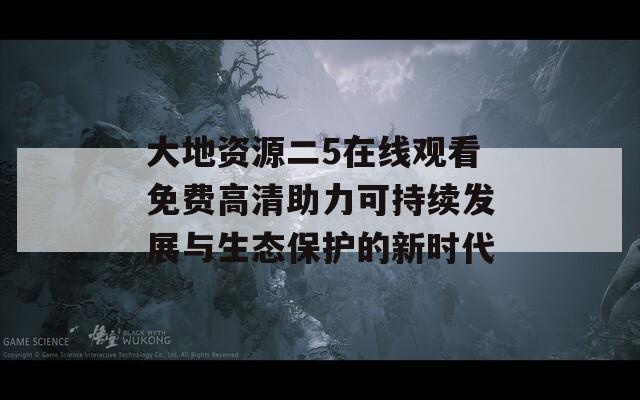 大地资源二5在线观看免费高清助力可持续发展与生态保护的新时代