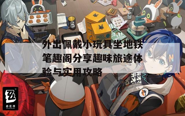外出佩戴小玩具坐地铁笔趣阁分享趣味旅途体验与实用攻略