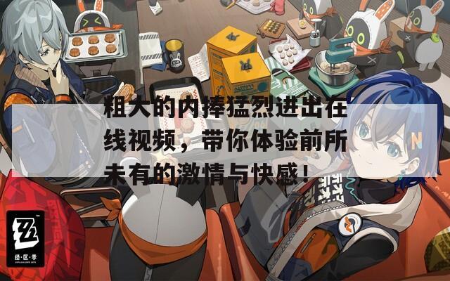 粗大的内捧猛烈进出在线视频，带你体验前所未有的激情与快感！