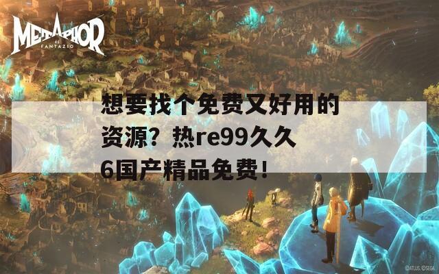 想要找个免费又好用的资源？热re99久久6国产精品免费！
