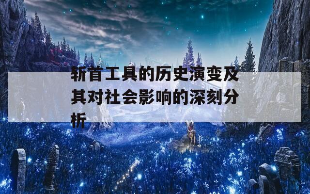 斩首工具的历史演变及其对社会影响的深刻分析