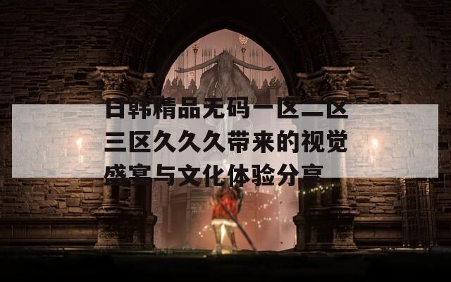 日韩精品无码一区二区三区久久久带来的视觉盛宴与文化体验分享