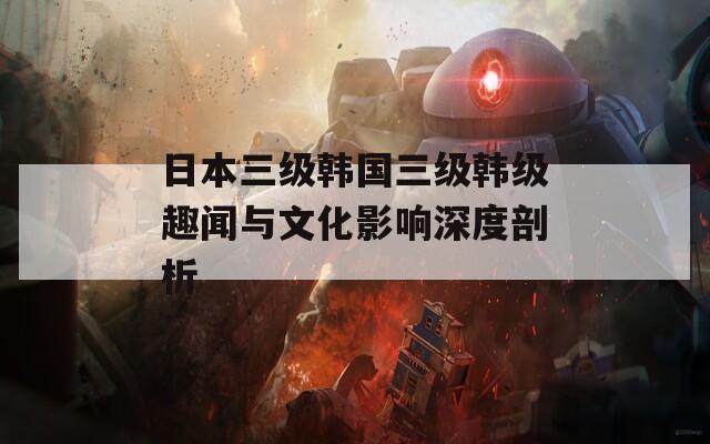 日本三级韩国三级韩级趣闻与文化影响深度剖析