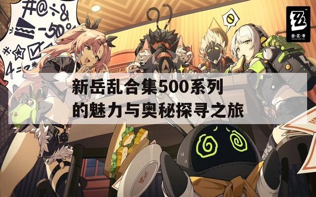 新岳乱合集500系列的魅力与奥秘探寻之旅