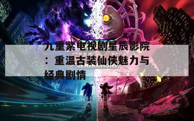 九重紫电视剧星辰影院：重温古装仙侠魅力与经典剧情