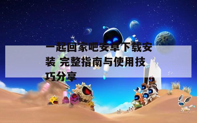一起回家吧安卓下载安装 完整指南与使用技巧分享