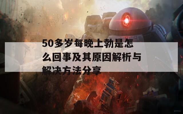 50多岁每晚上勃是怎么回事及其原因解析与解决方法分享