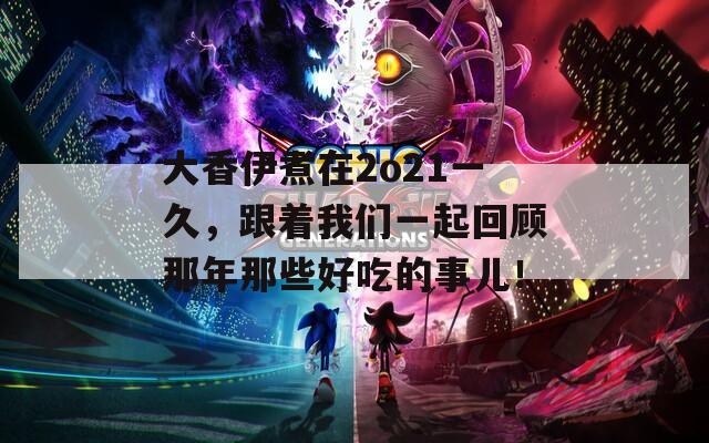 大香伊煮在2o21一久，跟着我们一起回顾那年那些好吃的事儿！