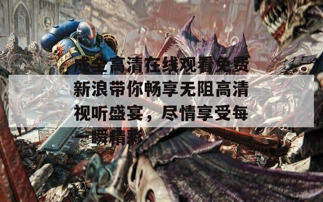 成全高清在线观看免费新浪带你畅享无阻高清视听盛宴，尽情享受每一瞬精彩