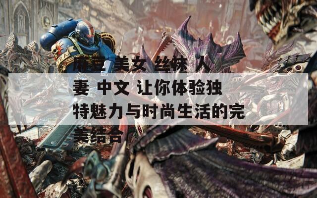 麻豆 美女 丝袜 人妻 中文 让你体验独特魅力与时尚生活的完美结合