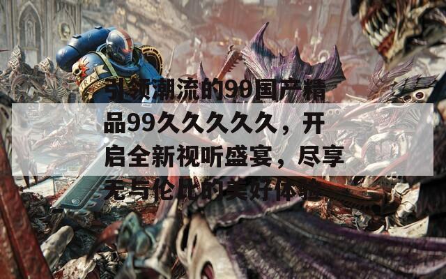 引领潮流的99国产精品99久久久久久，开启全新视听盛宴，尽享无与伦比的美好体验