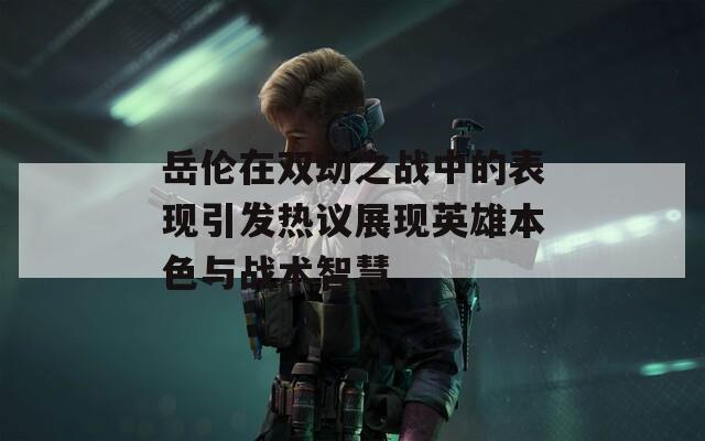 岳伦在双劫之战中的表现引发热议展现英雄本色与战术智慧