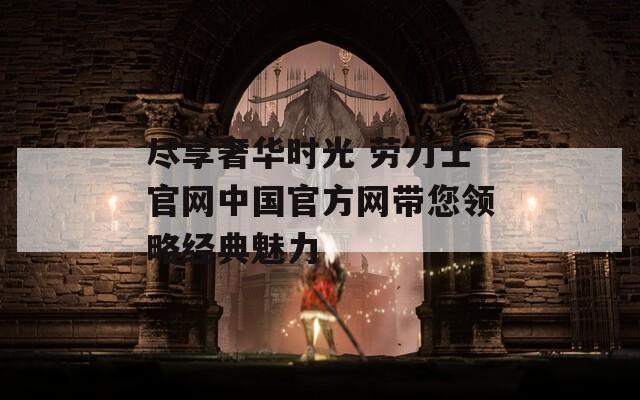 尽享奢华时光 劳力士官网中国官方网带您领略经典魅力