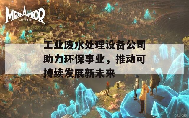 工业废水处理设备公司助力环保事业，推动可持续发展新未来