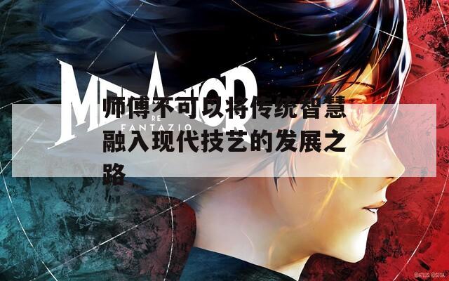 师傅不可以将传统智慧融入现代技艺的发展之路