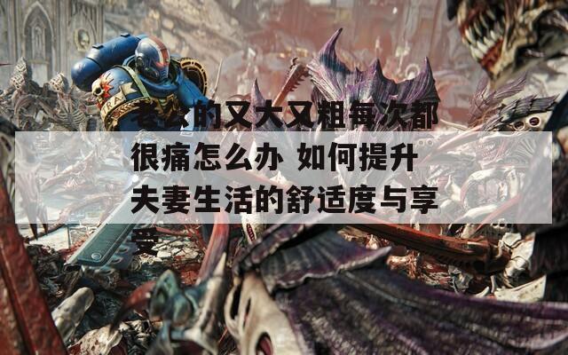 老公的又大又粗每次都很痛怎么办 如何提升夫妻生活的舒适度与享受