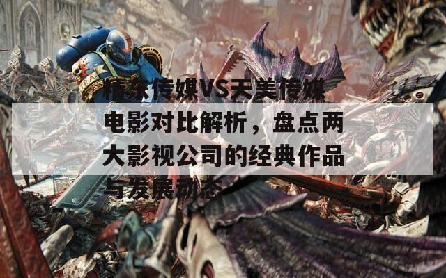 精东传媒VS天美传媒电影对比解析，盘点两大影视公司的经典作品与发展动态