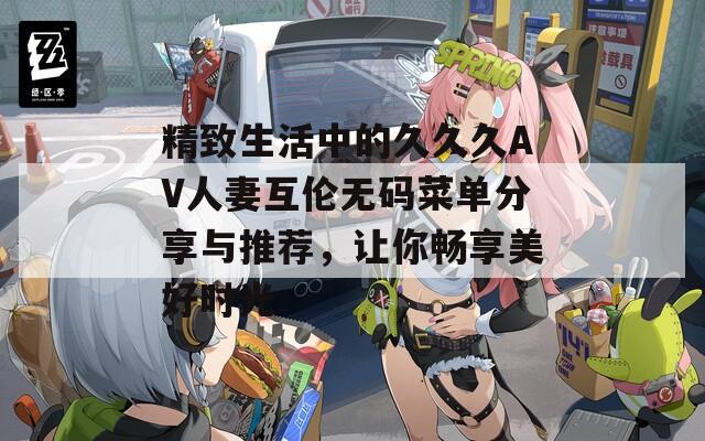 精致生活中的久久久AV人妻互伦无码菜单分享与推荐，让你畅享美好时光