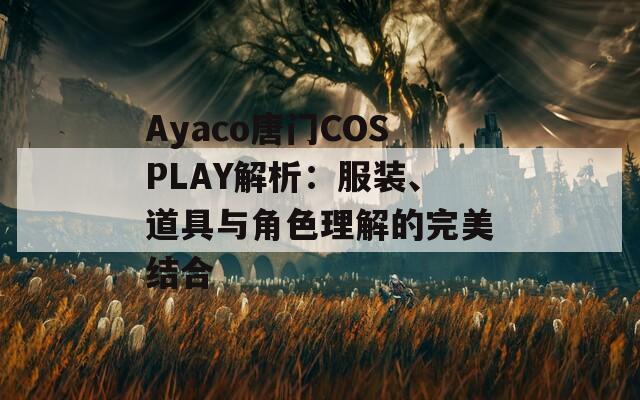 Ayaco唐门COSPLAY解析：服装、道具与角色理解的完美结合