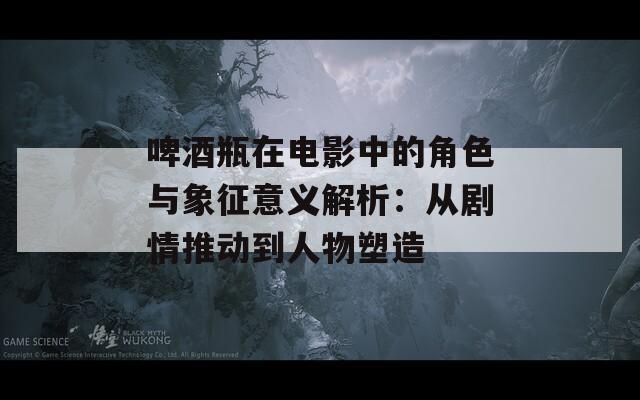 啤酒瓶在电影中的角色与象征意义解析：从剧情推动到人物塑造