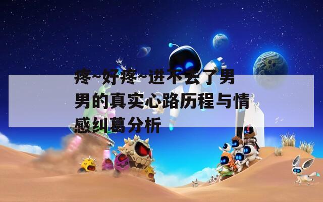 疼～好疼～进不去了男男的真实心路历程与情感纠葛分析