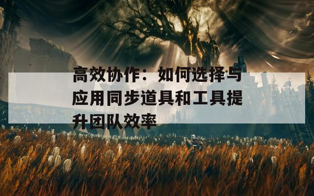 高效协作：如何选择与应用同步道具和工具提升团队效率