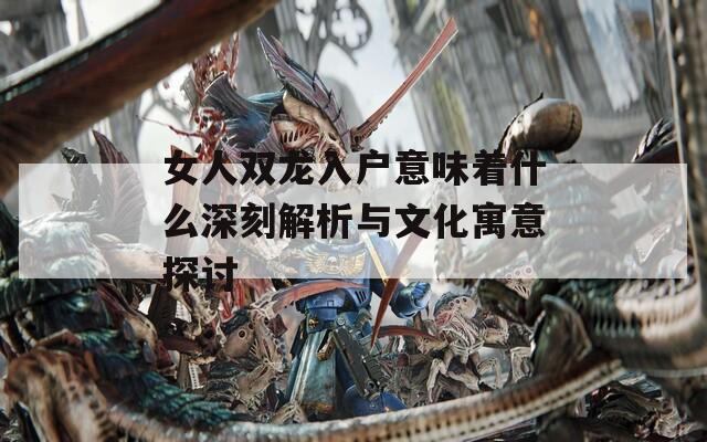 女人双龙入户意味着什么深刻解析与文化寓意探讨