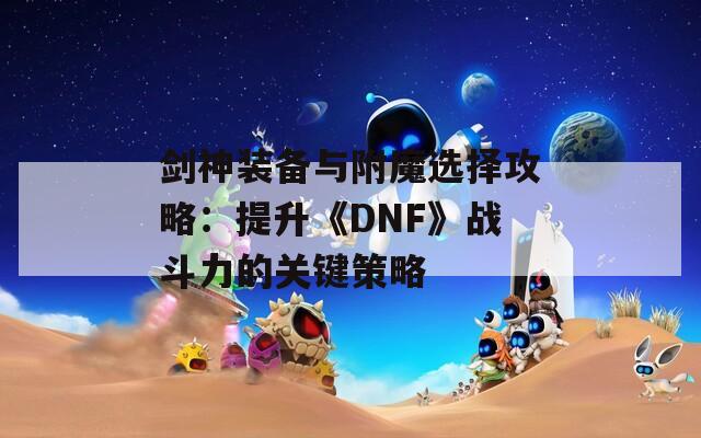 剑神装备与附魔选择攻略：提升《DNF》战斗力的关键策略