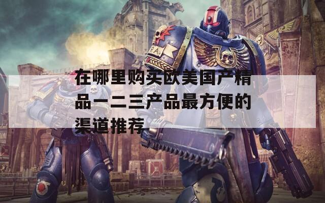 在哪里购买欧美国产精品一二三产品最方便的渠道推荐