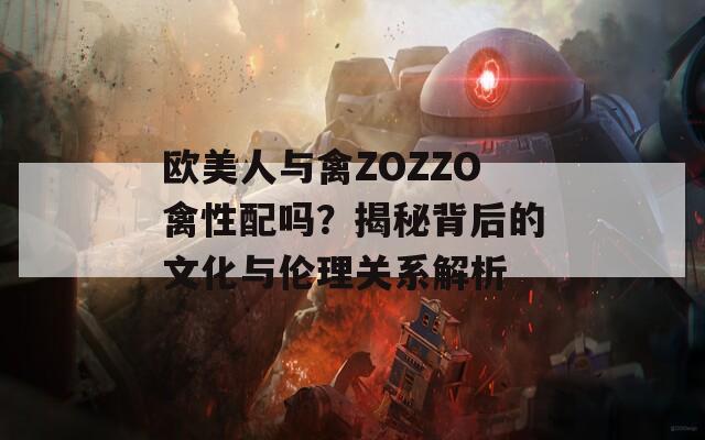 欧美人与禽ZOZZO禽性配吗？揭秘背后的文化与伦理关系解析