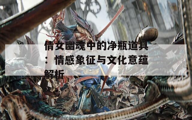 倩女幽魂中的净瓶道具：情感象征与文化意蕴解析