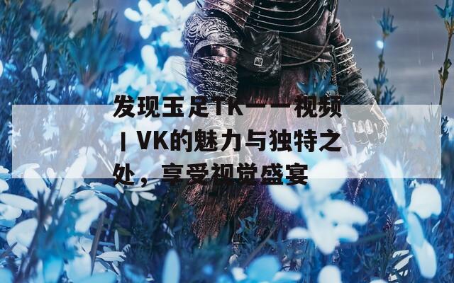 发现玉足TK一一视频丨VK的魅力与独特之处，享受视觉盛宴