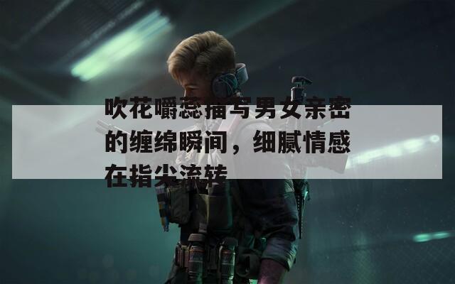 吹花嚼蕊描写男女亲密的缠绵瞬间，细腻情感在指尖流转