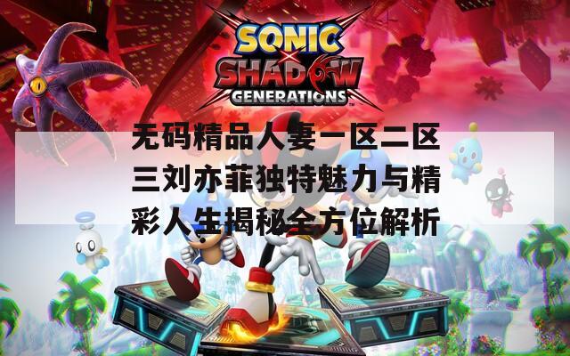 无码精品人妻一区二区三刘亦菲独特魅力与精彩人生揭秘全方位解析
