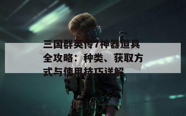 三国群英传7神器道具全攻略：种类、获取方式与使用技巧详解