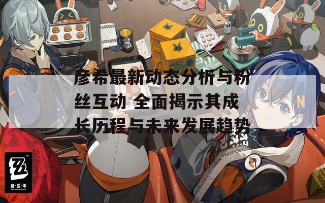 彦希最新动态分析与粉丝互动 全面揭示其成长历程与未来发展趋势