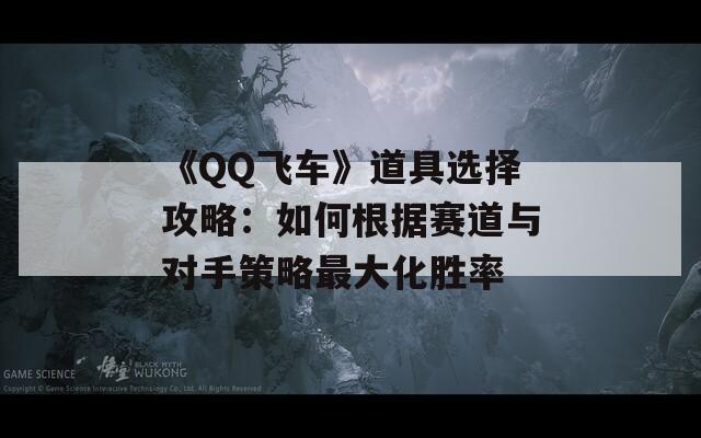 《QQ飞车》道具选择攻略：如何根据赛道与对手策略最大化胜率
