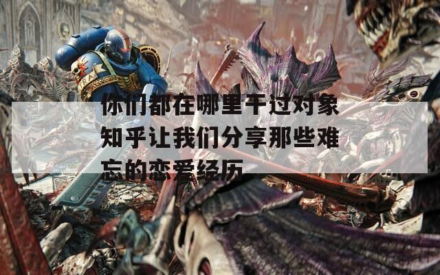 你们都在哪里干过对象知乎让我们分享那些难忘的恋爱经历