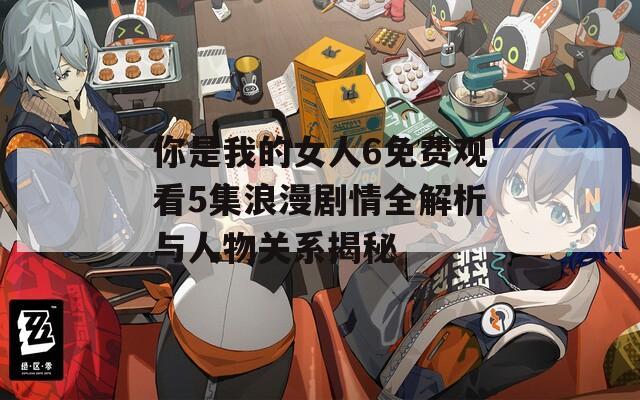 你是我的女人6免费观看5集浪漫剧情全解析与人物关系揭秘
