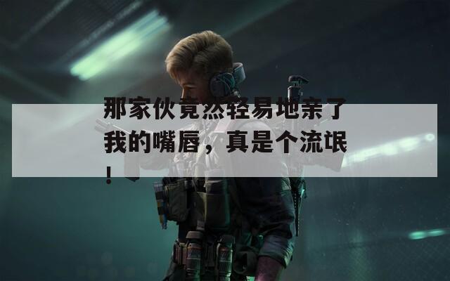 那家伙竟然轻易地亲了我的嘴唇，真是个流氓！