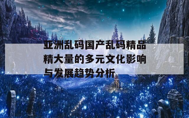 亚洲乱码国产乱码精品精大量的多元文化影响与发展趋势分析